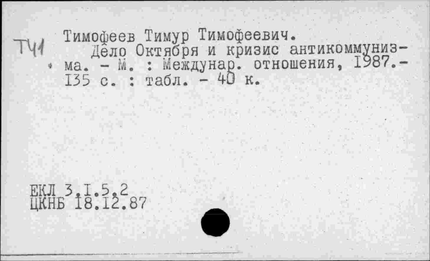 ﻿ТЧ4
Тимофеев Тимур Тимофеевич.
Дело Октября и кризис антикоммунизма. - М. : Междунар. отношения, 1987.-135 с. : табл. - ДО к.
ЕКЛ 3.1.5.2
ЦКНБ 18.12.87